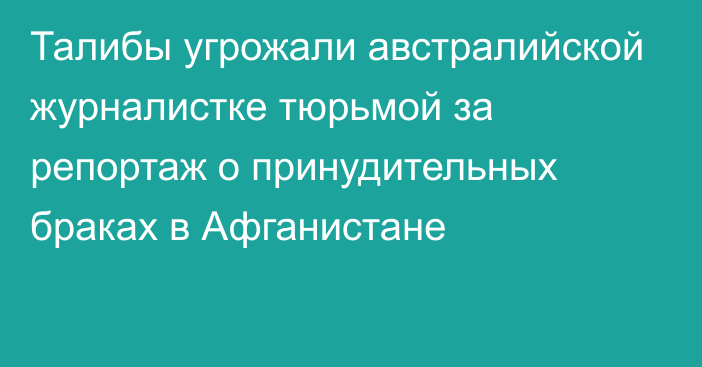 Талибы угрожали австралийской журналистке тюрьмой за репортаж о принудительных браках в Афганистане