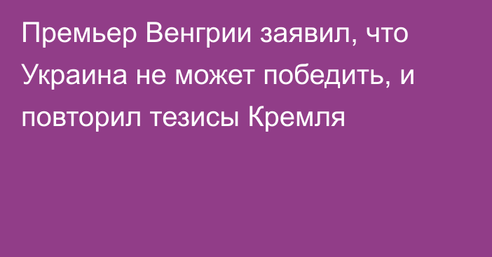 Премьер Венгрии заявил, что Украина не может победить, и повторил тезисы Кремля