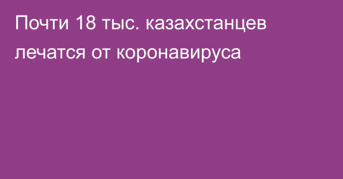 Почти 18 тыс. казахстанцев лечатся от коронавируса