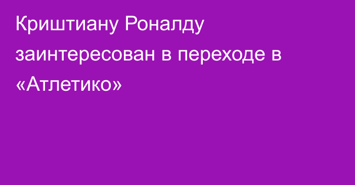 Криштиану Роналду заинтересован в переходе в «Атлетико»