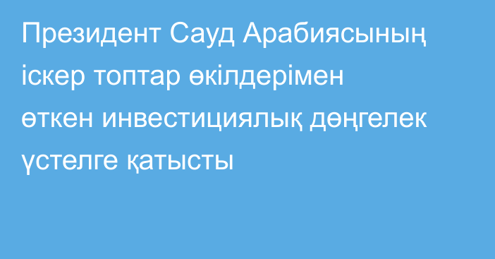 Президент Сауд Арабиясының іскер топтар өкілдерімен өткен инвестициялық дөңгелек үстелге қатысты