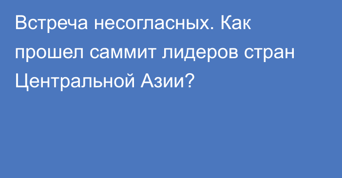 Встреча несогласных. Как прошел саммит лидеров стран Центральной Азии?