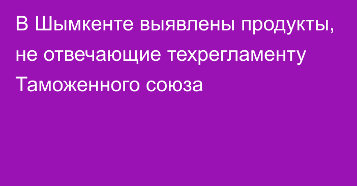 В Шымкенте выявлены продукты, не отвечающие техрегламенту Таможенного союза