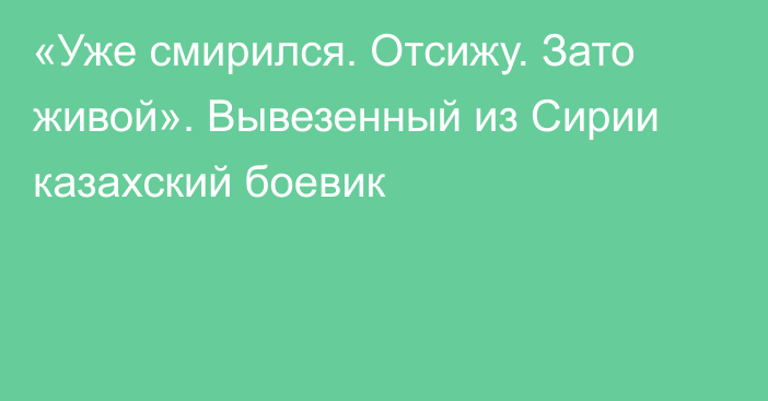 «Уже смирился. Отсижу. Зато живой». Вывезенный из Сирии казахский боевик