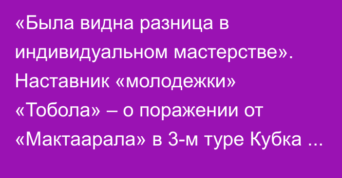 «Была видна разница в индивидуальном мастерстве». Наставник «молодежки» «Тобола» – о поражении от «Мактаарала» в 3-м туре Кубка Казахстана