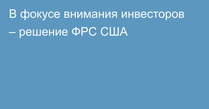 В фокусе внимания инвесторов – решение ФРС США