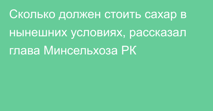 Сколько должен стоить сахар в нынешних условиях, рассказал глава Минсельхоза РК