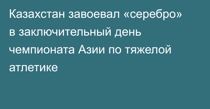 Казахстан завоевал «серебро» в заключительный день чемпионата Азии по тяжелой атлетике