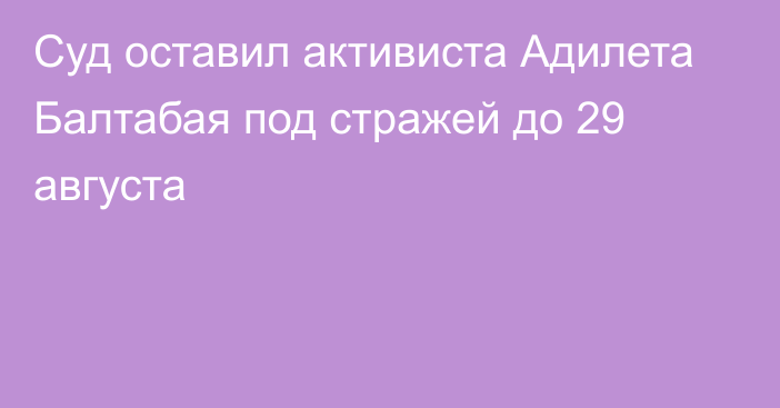 Суд оставил активиста Адилета Балтабая под стражей до 29 августа