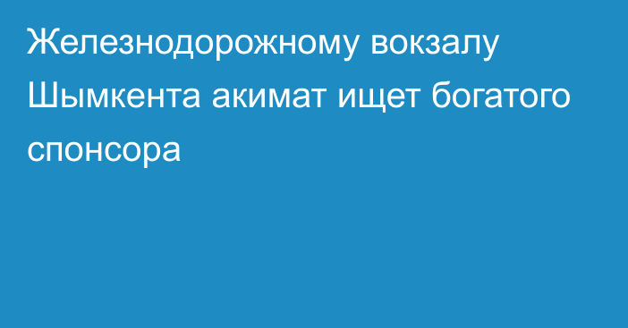 Железнодорожному вокзалу Шымкента акимат ищет богатого спонсора