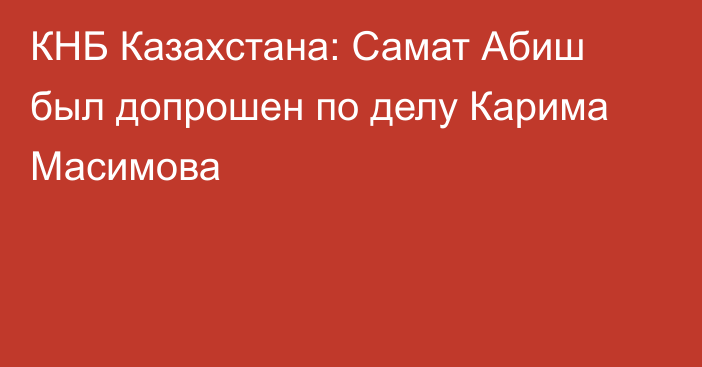 КНБ Казахстана: Самат Абиш был допрошен по делу Карима Масимова