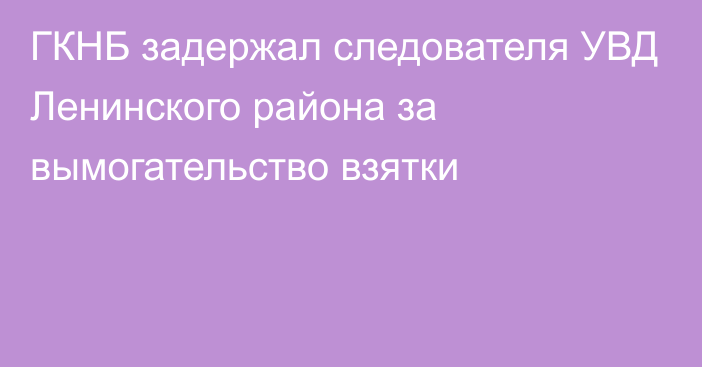 ГКНБ задержал следователя УВД Ленинского района за вымогательство взятки