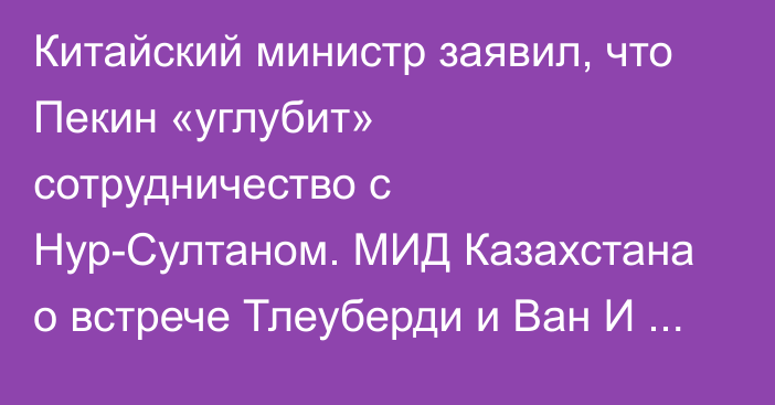 Китайский министр заявил, что Пекин «углубит» сотрудничество с Нур-Султаном. МИД Казахстана о встрече Тлеуберди и Ван И сообщил крайне скупо