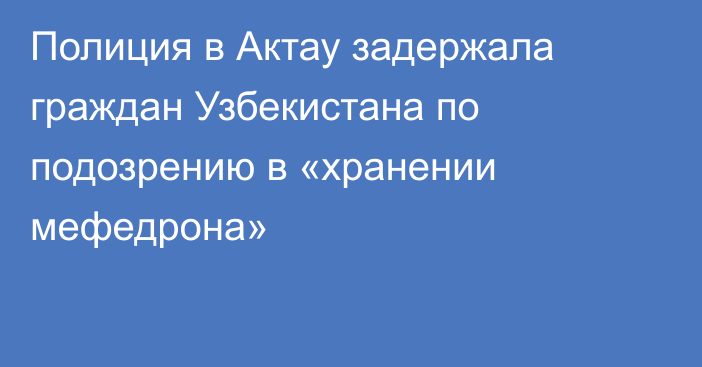 Полиция в Актау задержала граждан Узбекистана по подозрению в «хранении мефедрона»