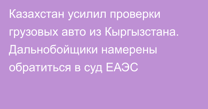 Казахстан усилил проверки грузовых авто из Кыргызстана. Дальнобойщики намерены обратиться в суд ЕАЭС