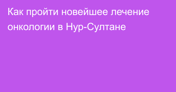 Как пройти новейшее лечение онкологии в Нур-Султане