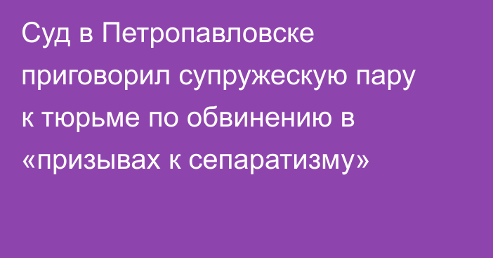 Суд в Петропавловске приговорил супружескую пару к тюрьме по обвинению в «призывах к сепаратизму»