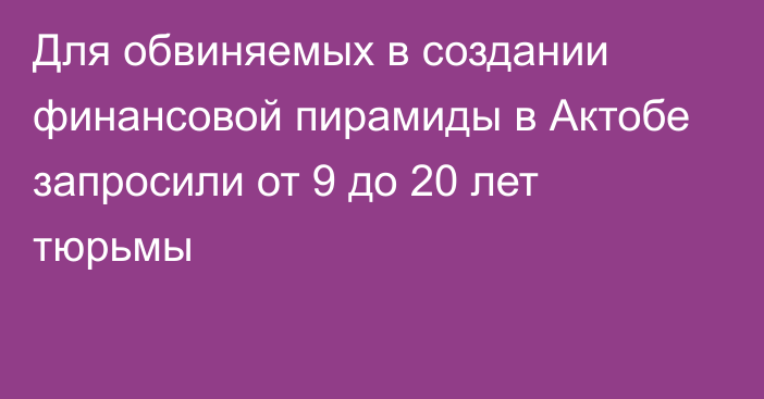 Для обвиняемых в создании финансовой пирамиды в Актобе запросили от 9 до 20 лет тюрьмы