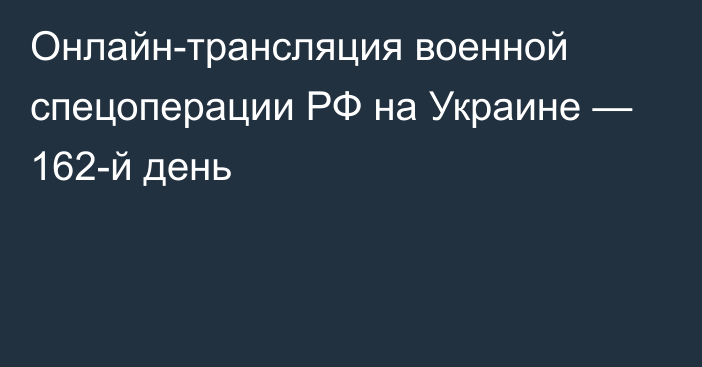 Онлайн-трансляция военной спецоперации РФ на Украине — 162-й день