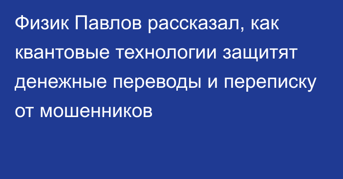 Физик Павлов рассказал, как квантовые технологии защитят денежные переводы и переписку от мошенников