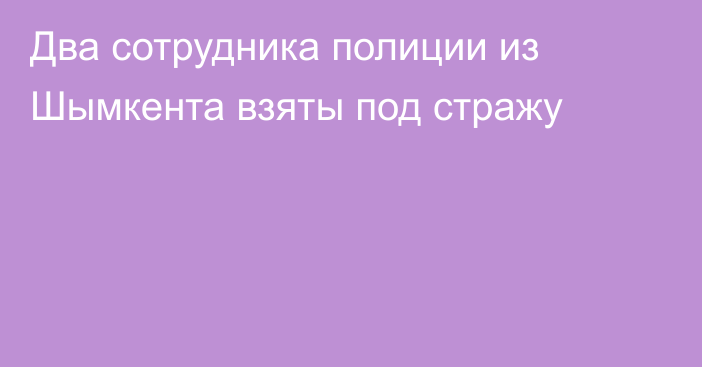 Два сотрудника полиции из Шымкента взяты под стражу