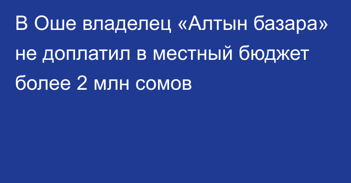 В Оше владелец «Алтын базара» не доплатил в местный бюджет более 2 млн сомов