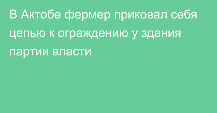 В Актобе фермер приковал себя цепью к ограждению у здания партии власти