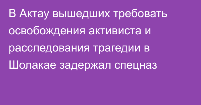 В Актау вышедших требовать освобождения активиста и расследования трагедии в Шолакае задержал спецназ