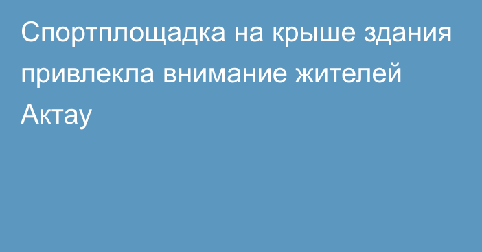 Спортплощадка на крыше здания привлекла внимание жителей Актау