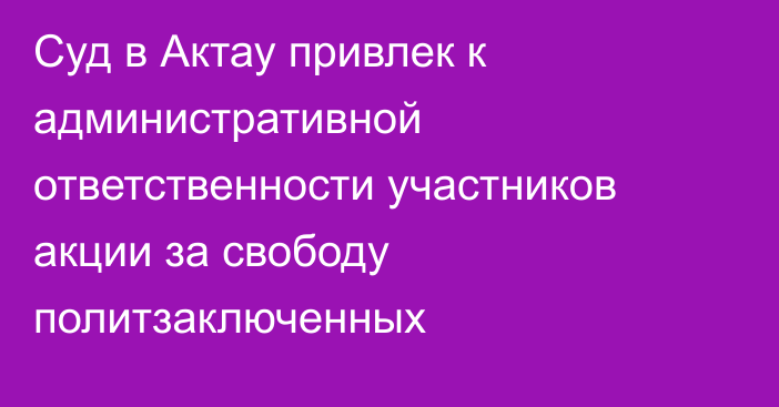 Суд в Актау привлек к административной ответственности участников акции за свободу политзаключенных