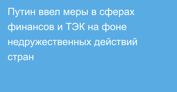 Путин ввел меры в сферах финансов и ТЭК на фоне недружественных действий стран