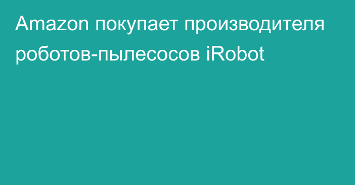 Amazon покупает производителя роботов-пылесосов iRobot