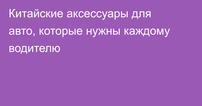 Китайские аксессуары для авто, которые нужны каждому водителю