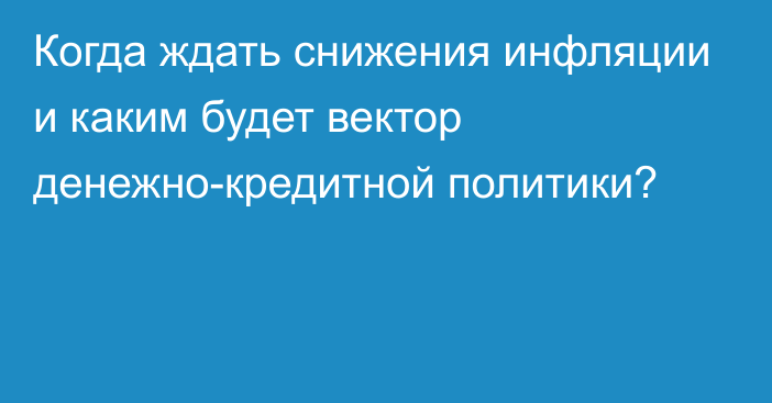 Когда ждать снижения инфляции и каким будет вектор денежно-кредитной политики?