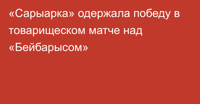 «Сарыарка» одержала победу в товарищеском матче  над «Бейбарысом»