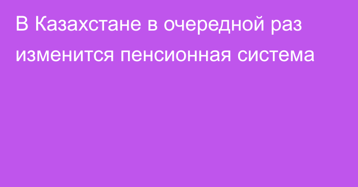 В Казахстане в очередной раз изменится пенсионная система