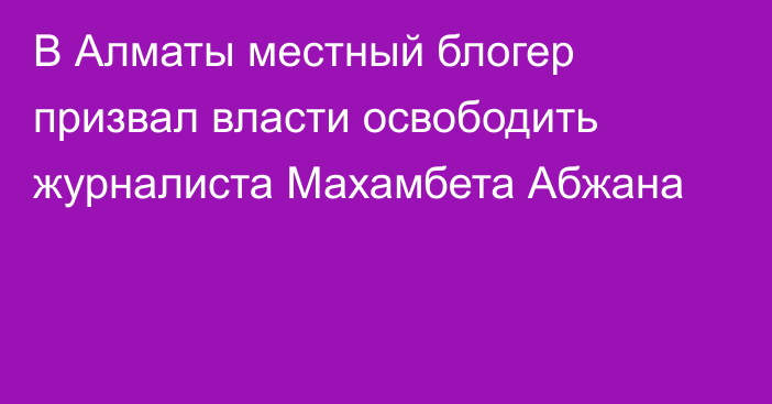 В Алматы местный блогер призвал власти освободить журналиста Махамбета Абжана