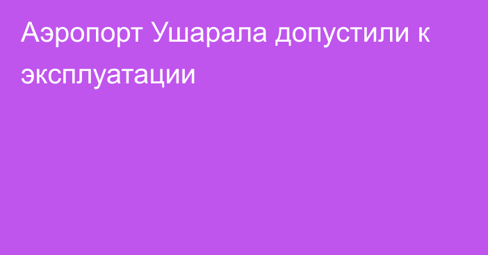 Аэропорт Ушарала допустили к эксплуатации