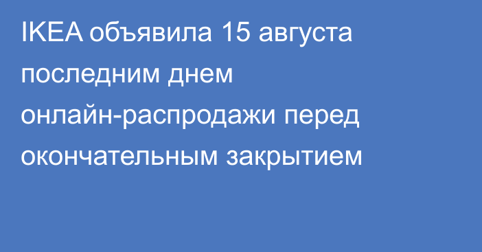 IKEA объявила 15 августа последним днем онлайн-распродажи перед окончательным закрытием