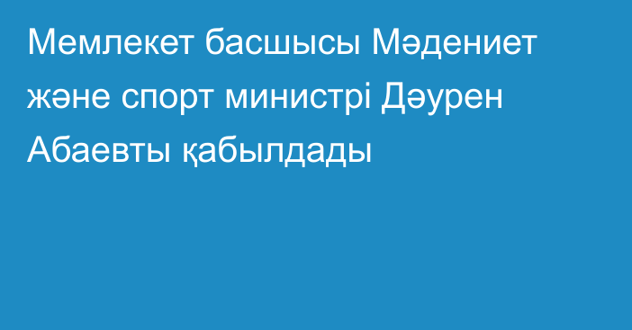 Мемлекет басшысы Мәдениет және спорт министрі Дәурен Абаевты қабылдады