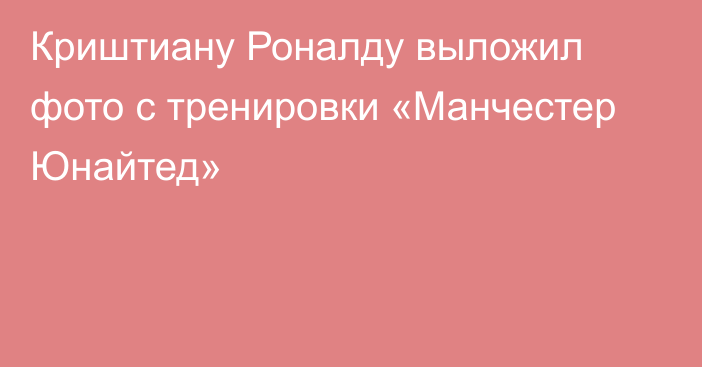 Криштиану Роналду выложил фото с тренировки «Манчестер Юнайтед»