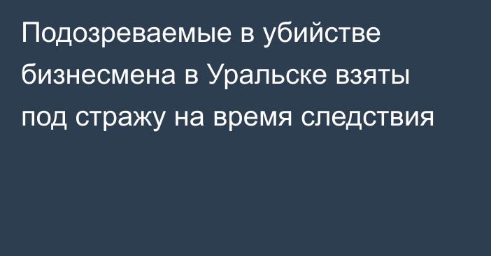 Подозреваемые в убийстве бизнесмена в Уральске взяты под стражу на время следствия