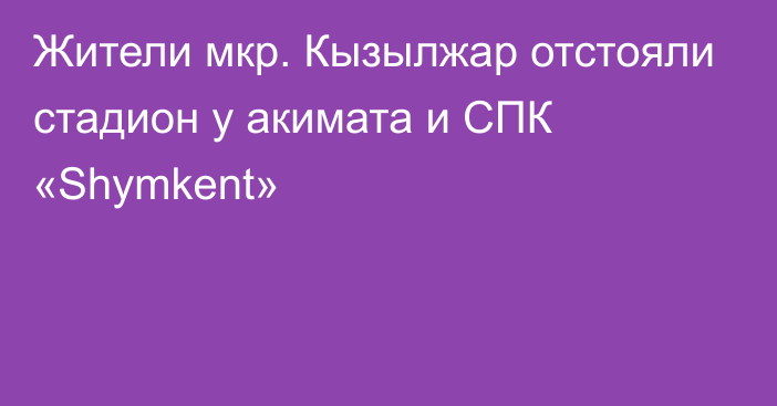 Жители мкр. Кызылжар отстояли стадион у акимата и СПК «Shymkent»