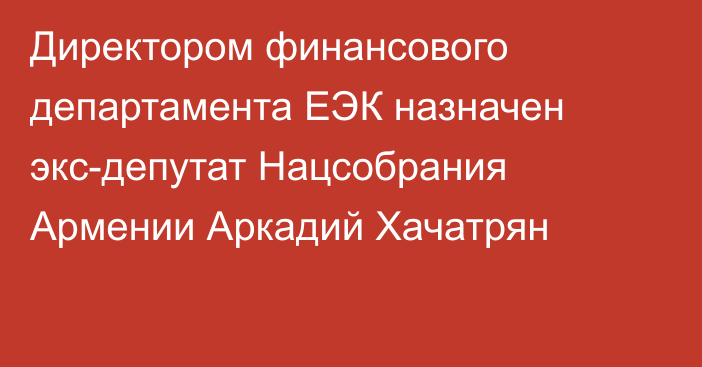 Директором финансового департамента ЕЭК назначен экс-депутат Нацсобрания Армении Аркадий Хачатрян