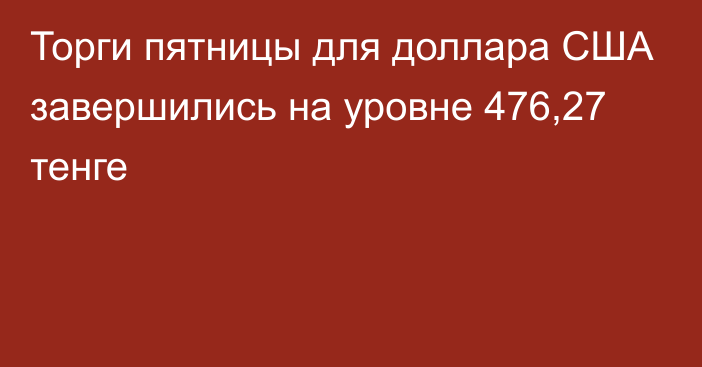 Торги пятницы для доллара США завершились на уровне 476,27 тенге