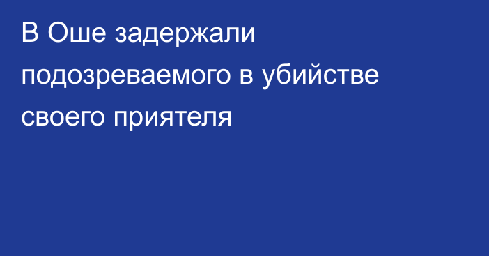 В Оше задержали подозреваемого в убийстве своего приятеля