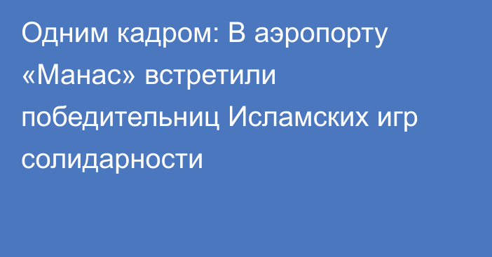 Одним кадром: В аэропорту «Манас» встретили победительниц Исламских игр солидарности