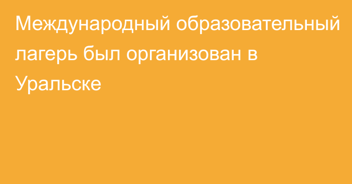 Международный образовательный лагерь был организован в Уральске