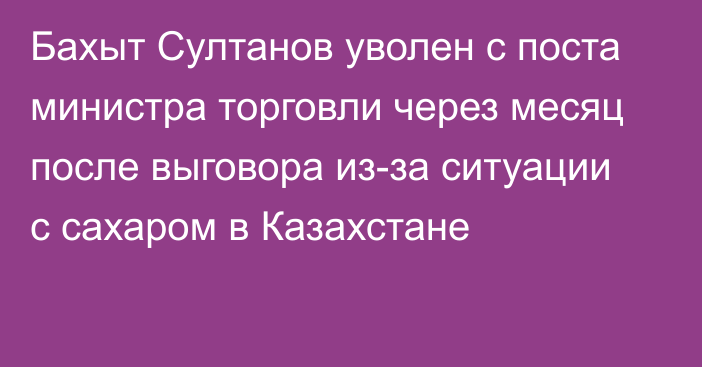 Бахыт Султанов уволен с поста министра торговли через месяц после выговора из-за ситуации с сахаром в Казахстане