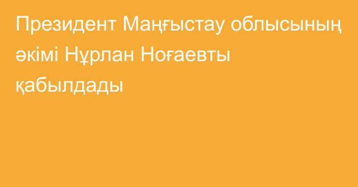 Президент Маңғыстау облысының әкімі Нұрлан Ноғаевты қабылдады